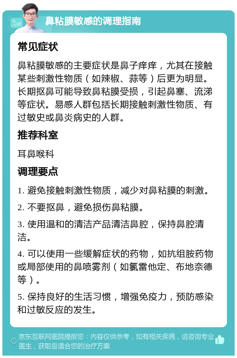 鼻粘膜敏感的调理指南 常见症状 鼻粘膜敏感的主要症状是鼻子痒痒，尤其在接触某些刺激性物质（如辣椒、蒜等）后更为明显。长期抠鼻可能导致鼻粘膜受损，引起鼻塞、流涕等症状。易感人群包括长期接触刺激性物质、有过敏史或鼻炎病史的人群。 推荐科室 耳鼻喉科 调理要点 1. 避免接触刺激性物质，减少对鼻粘膜的刺激。 2. 不要抠鼻，避免损伤鼻粘膜。 3. 使用温和的清洁产品清洁鼻腔，保持鼻腔清洁。 4. 可以使用一些缓解症状的药物，如抗组胺药物或局部使用的鼻喷雾剂（如氯雷他定、布地奈德等）。 5. 保持良好的生活习惯，增强免疫力，预防感染和过敏反应的发生。