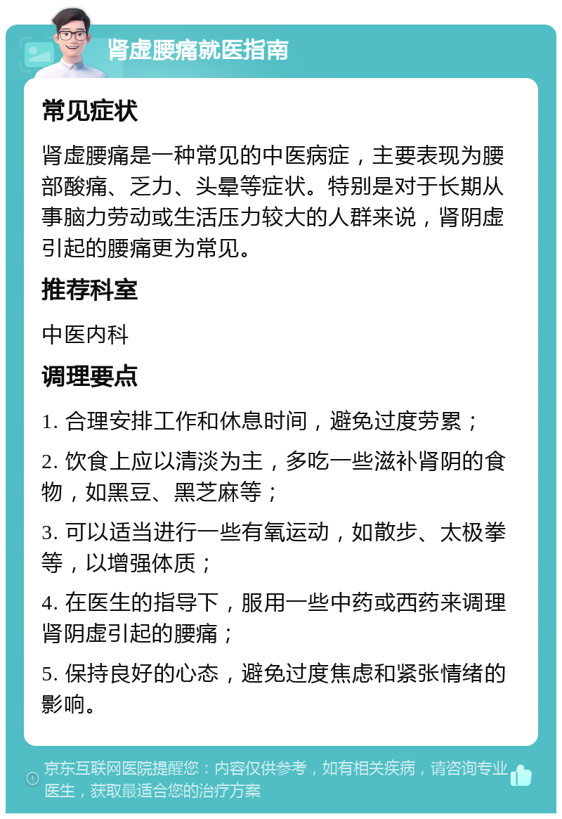 肾虚腰痛就医指南 常见症状 肾虚腰痛是一种常见的中医病症，主要表现为腰部酸痛、乏力、头晕等症状。特别是对于长期从事脑力劳动或生活压力较大的人群来说，肾阴虚引起的腰痛更为常见。 推荐科室 中医内科 调理要点 1. 合理安排工作和休息时间，避免过度劳累； 2. 饮食上应以清淡为主，多吃一些滋补肾阴的食物，如黑豆、黑芝麻等； 3. 可以适当进行一些有氧运动，如散步、太极拳等，以增强体质； 4. 在医生的指导下，服用一些中药或西药来调理肾阴虚引起的腰痛； 5. 保持良好的心态，避免过度焦虑和紧张情绪的影响。