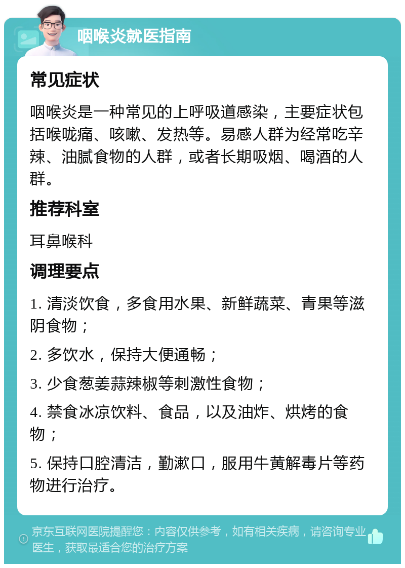 咽喉炎就医指南 常见症状 咽喉炎是一种常见的上呼吸道感染，主要症状包括喉咙痛、咳嗽、发热等。易感人群为经常吃辛辣、油腻食物的人群，或者长期吸烟、喝酒的人群。 推荐科室 耳鼻喉科 调理要点 1. 清淡饮食，多食用水果、新鲜蔬菜、青果等滋阴食物； 2. 多饮水，保持大便通畅； 3. 少食葱姜蒜辣椒等刺激性食物； 4. 禁食冰凉饮料、食品，以及油炸、烘烤的食物； 5. 保持口腔清洁，勤漱口，服用牛黄解毒片等药物进行治疗。