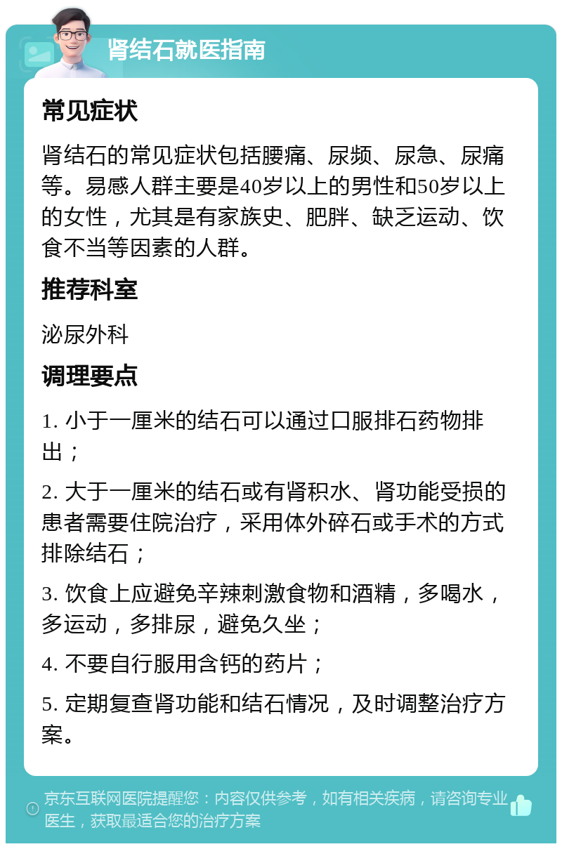 肾结石就医指南 常见症状 肾结石的常见症状包括腰痛、尿频、尿急、尿痛等。易感人群主要是40岁以上的男性和50岁以上的女性，尤其是有家族史、肥胖、缺乏运动、饮食不当等因素的人群。 推荐科室 泌尿外科 调理要点 1. 小于一厘米的结石可以通过口服排石药物排出； 2. 大于一厘米的结石或有肾积水、肾功能受损的患者需要住院治疗，采用体外碎石或手术的方式排除结石； 3. 饮食上应避免辛辣刺激食物和酒精，多喝水，多运动，多排尿，避免久坐； 4. 不要自行服用含钙的药片； 5. 定期复查肾功能和结石情况，及时调整治疗方案。