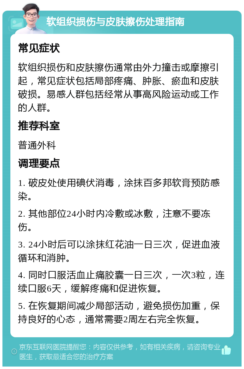 软组织损伤与皮肤擦伤处理指南 常见症状 软组织损伤和皮肤擦伤通常由外力撞击或摩擦引起，常见症状包括局部疼痛、肿胀、瘀血和皮肤破损。易感人群包括经常从事高风险运动或工作的人群。 推荐科室 普通外科 调理要点 1. 破皮处使用碘伏消毒，涂抹百多邦软膏预防感染。 2. 其他部位24小时内冷敷或冰敷，注意不要冻伤。 3. 24小时后可以涂抹红花油一日三次，促进血液循环和消肿。 4. 同时口服活血止痛胶囊一日三次，一次3粒，连续口服6天，缓解疼痛和促进恢复。 5. 在恢复期间减少局部活动，避免损伤加重，保持良好的心态，通常需要2周左右完全恢复。