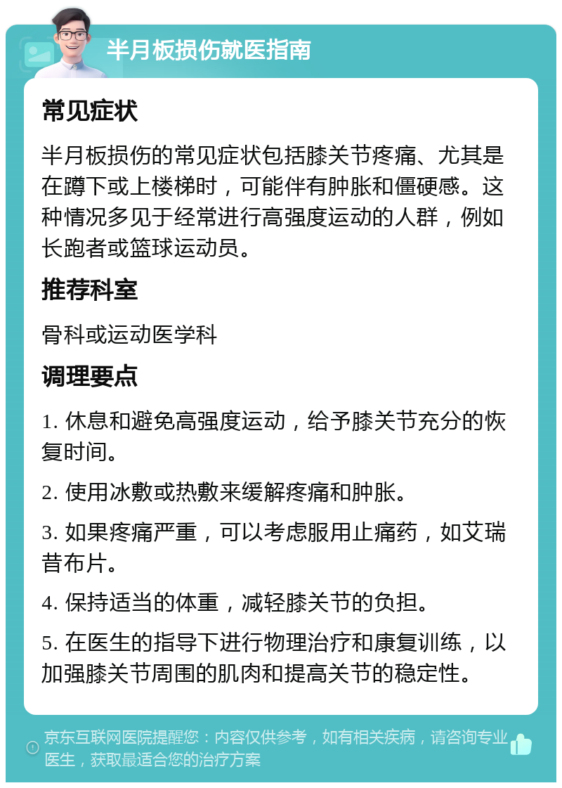 半月板损伤就医指南 常见症状 半月板损伤的常见症状包括膝关节疼痛、尤其是在蹲下或上楼梯时，可能伴有肿胀和僵硬感。这种情况多见于经常进行高强度运动的人群，例如长跑者或篮球运动员。 推荐科室 骨科或运动医学科 调理要点 1. 休息和避免高强度运动，给予膝关节充分的恢复时间。 2. 使用冰敷或热敷来缓解疼痛和肿胀。 3. 如果疼痛严重，可以考虑服用止痛药，如艾瑞昔布片。 4. 保持适当的体重，减轻膝关节的负担。 5. 在医生的指导下进行物理治疗和康复训练，以加强膝关节周围的肌肉和提高关节的稳定性。