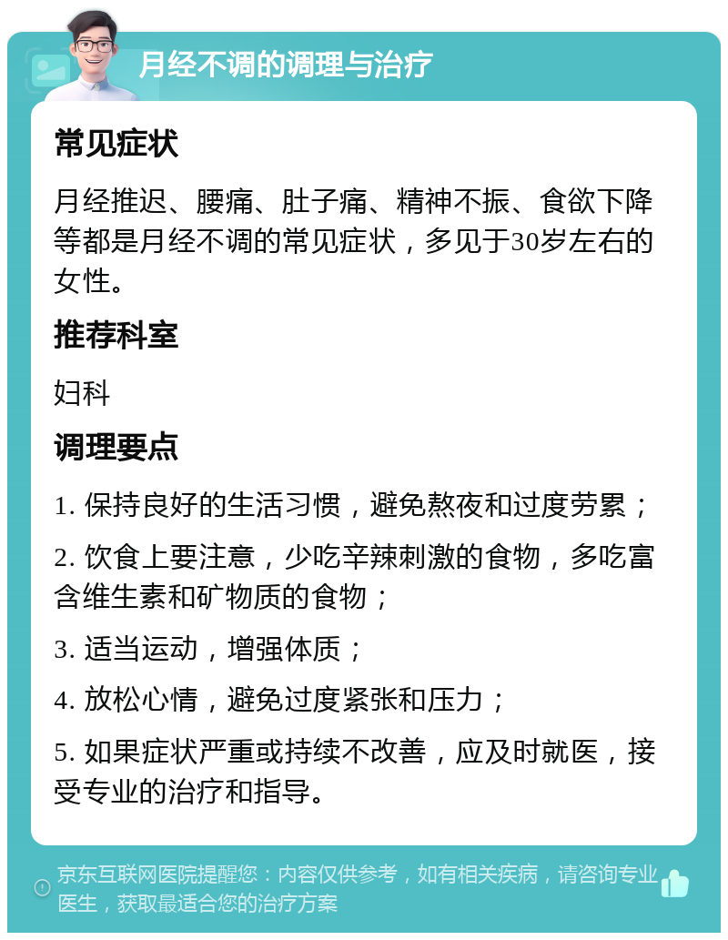 月经不调的调理与治疗 常见症状 月经推迟、腰痛、肚子痛、精神不振、食欲下降等都是月经不调的常见症状，多见于30岁左右的女性。 推荐科室 妇科 调理要点 1. 保持良好的生活习惯，避免熬夜和过度劳累； 2. 饮食上要注意，少吃辛辣刺激的食物，多吃富含维生素和矿物质的食物； 3. 适当运动，增强体质； 4. 放松心情，避免过度紧张和压力； 5. 如果症状严重或持续不改善，应及时就医，接受专业的治疗和指导。