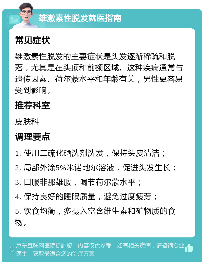 雄激素性脱发就医指南 常见症状 雄激素性脱发的主要症状是头发逐渐稀疏和脱落，尤其是在头顶和前额区域。这种疾病通常与遗传因素、荷尔蒙水平和年龄有关，男性更容易受到影响。 推荐科室 皮肤科 调理要点 1. 使用二硫化硒洗剂洗发，保持头皮清洁； 2. 局部外涂5%米诺地尔溶液，促进头发生长； 3. 口服非那雄胺，调节荷尔蒙水平； 4. 保持良好的睡眠质量，避免过度疲劳； 5. 饮食均衡，多摄入富含维生素和矿物质的食物。