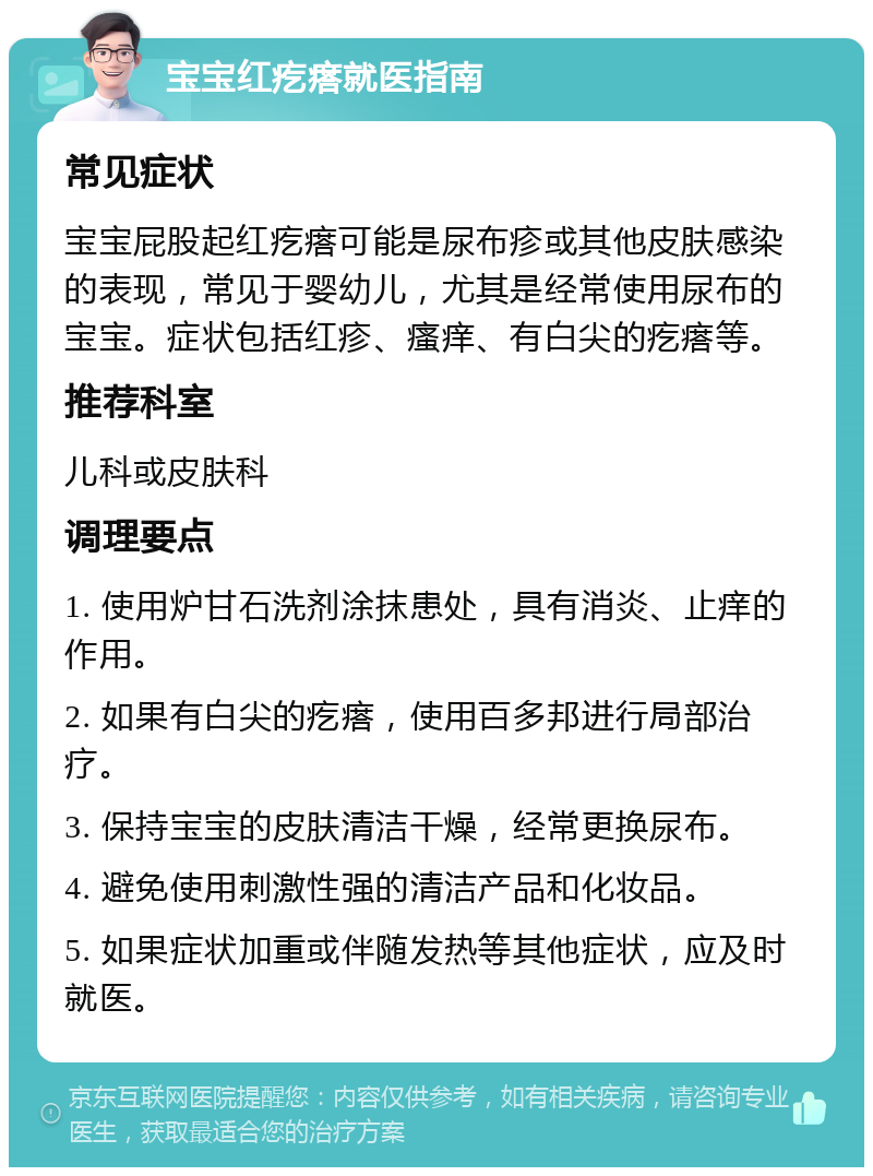 宝宝红疙瘩就医指南 常见症状 宝宝屁股起红疙瘩可能是尿布疹或其他皮肤感染的表现，常见于婴幼儿，尤其是经常使用尿布的宝宝。症状包括红疹、瘙痒、有白尖的疙瘩等。 推荐科室 儿科或皮肤科 调理要点 1. 使用炉甘石洗剂涂抹患处，具有消炎、止痒的作用。 2. 如果有白尖的疙瘩，使用百多邦进行局部治疗。 3. 保持宝宝的皮肤清洁干燥，经常更换尿布。 4. 避免使用刺激性强的清洁产品和化妆品。 5. 如果症状加重或伴随发热等其他症状，应及时就医。