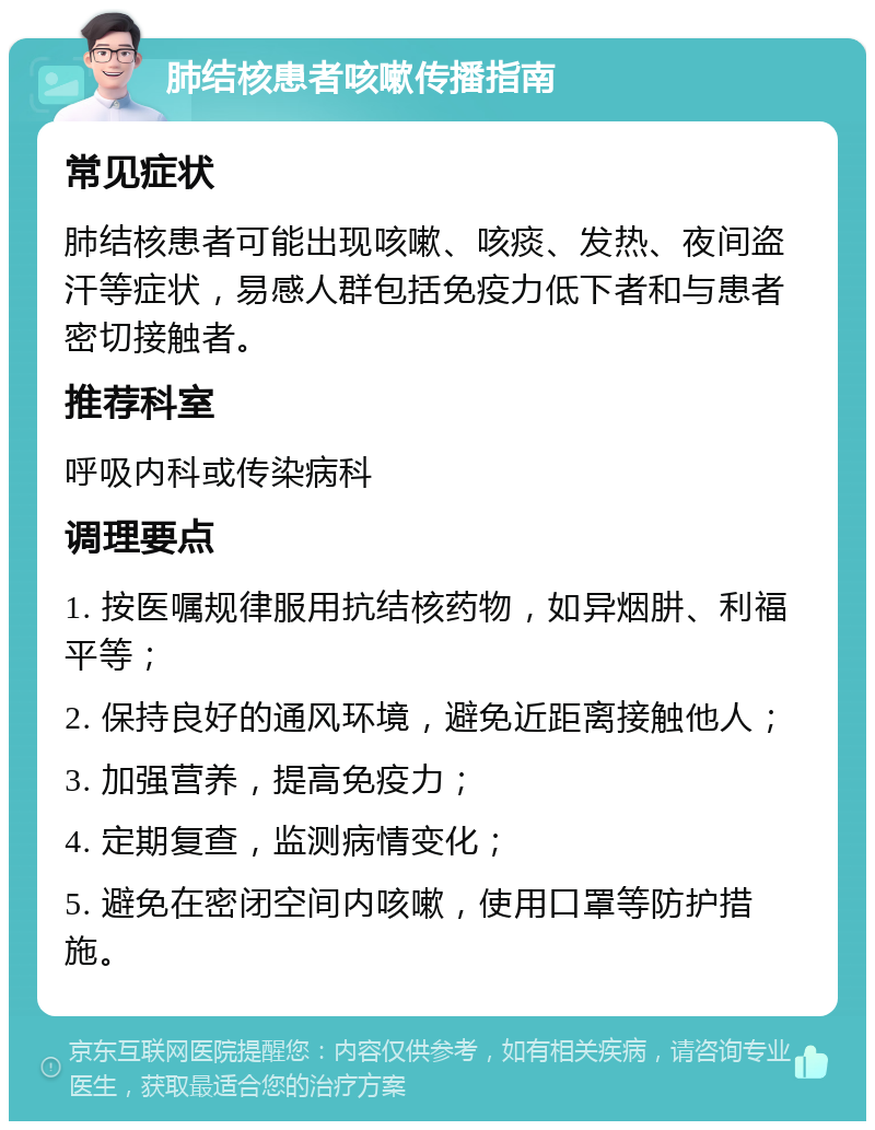 肺结核患者咳嗽传播指南 常见症状 肺结核患者可能出现咳嗽、咳痰、发热、夜间盗汗等症状，易感人群包括免疫力低下者和与患者密切接触者。 推荐科室 呼吸内科或传染病科 调理要点 1. 按医嘱规律服用抗结核药物，如异烟肼、利福平等； 2. 保持良好的通风环境，避免近距离接触他人； 3. 加强营养，提高免疫力； 4. 定期复查，监测病情变化； 5. 避免在密闭空间内咳嗽，使用口罩等防护措施。