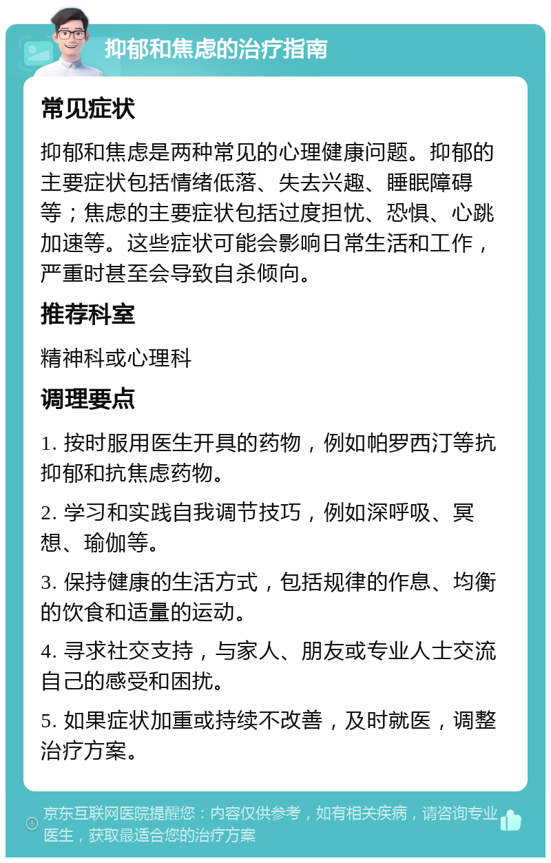 抑郁和焦虑的治疗指南 常见症状 抑郁和焦虑是两种常见的心理健康问题。抑郁的主要症状包括情绪低落、失去兴趣、睡眠障碍等；焦虑的主要症状包括过度担忧、恐惧、心跳加速等。这些症状可能会影响日常生活和工作，严重时甚至会导致自杀倾向。 推荐科室 精神科或心理科 调理要点 1. 按时服用医生开具的药物，例如帕罗西汀等抗抑郁和抗焦虑药物。 2. 学习和实践自我调节技巧，例如深呼吸、冥想、瑜伽等。 3. 保持健康的生活方式，包括规律的作息、均衡的饮食和适量的运动。 4. 寻求社交支持，与家人、朋友或专业人士交流自己的感受和困扰。 5. 如果症状加重或持续不改善，及时就医，调整治疗方案。