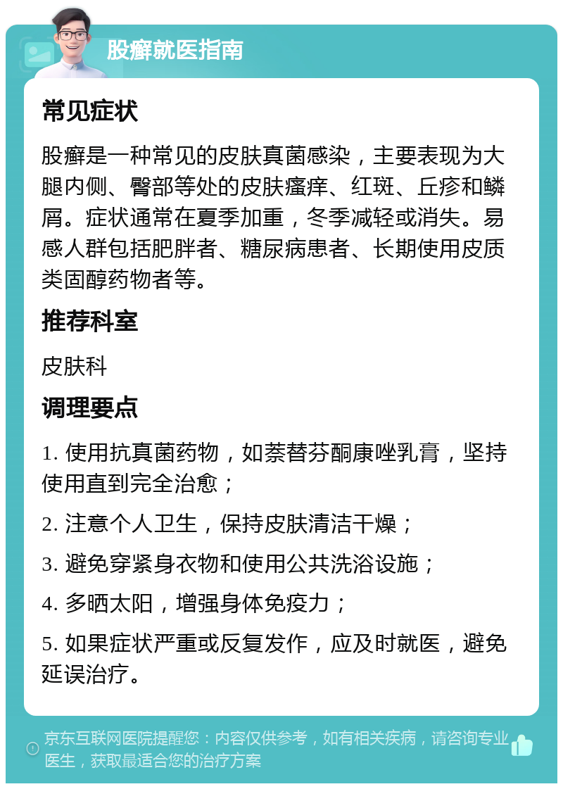 股癣就医指南 常见症状 股癣是一种常见的皮肤真菌感染，主要表现为大腿内侧、臀部等处的皮肤瘙痒、红斑、丘疹和鳞屑。症状通常在夏季加重，冬季减轻或消失。易感人群包括肥胖者、糖尿病患者、长期使用皮质类固醇药物者等。 推荐科室 皮肤科 调理要点 1. 使用抗真菌药物，如萘替芬酮康唑乳膏，坚持使用直到完全治愈； 2. 注意个人卫生，保持皮肤清洁干燥； 3. 避免穿紧身衣物和使用公共洗浴设施； 4. 多晒太阳，增强身体免疫力； 5. 如果症状严重或反复发作，应及时就医，避免延误治疗。