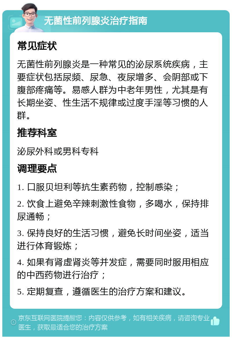 无菌性前列腺炎治疗指南 常见症状 无菌性前列腺炎是一种常见的泌尿系统疾病，主要症状包括尿频、尿急、夜尿增多、会阴部或下腹部疼痛等。易感人群为中老年男性，尤其是有长期坐姿、性生活不规律或过度手淫等习惯的人群。 推荐科室 泌尿外科或男科专科 调理要点 1. 口服贝坦利等抗生素药物，控制感染； 2. 饮食上避免辛辣刺激性食物，多喝水，保持排尿通畅； 3. 保持良好的生活习惯，避免长时间坐姿，适当进行体育锻炼； 4. 如果有肾虚肾炎等并发症，需要同时服用相应的中西药物进行治疗； 5. 定期复查，遵循医生的治疗方案和建议。