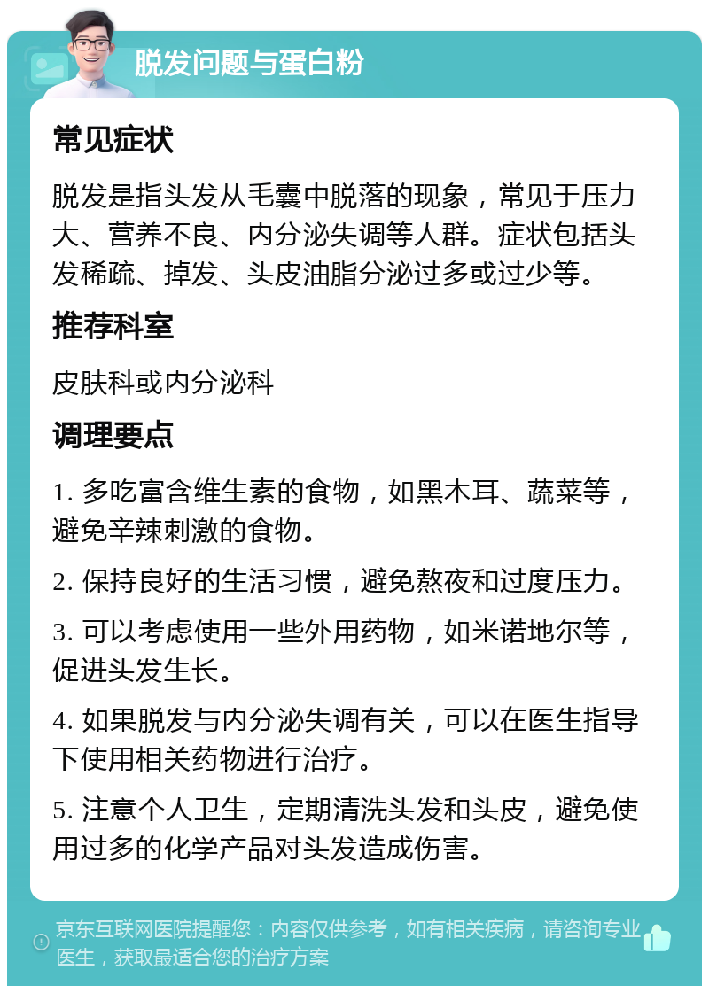 脱发问题与蛋白粉 常见症状 脱发是指头发从毛囊中脱落的现象，常见于压力大、营养不良、内分泌失调等人群。症状包括头发稀疏、掉发、头皮油脂分泌过多或过少等。 推荐科室 皮肤科或内分泌科 调理要点 1. 多吃富含维生素的食物，如黑木耳、蔬菜等，避免辛辣刺激的食物。 2. 保持良好的生活习惯，避免熬夜和过度压力。 3. 可以考虑使用一些外用药物，如米诺地尔等，促进头发生长。 4. 如果脱发与内分泌失调有关，可以在医生指导下使用相关药物进行治疗。 5. 注意个人卫生，定期清洗头发和头皮，避免使用过多的化学产品对头发造成伤害。