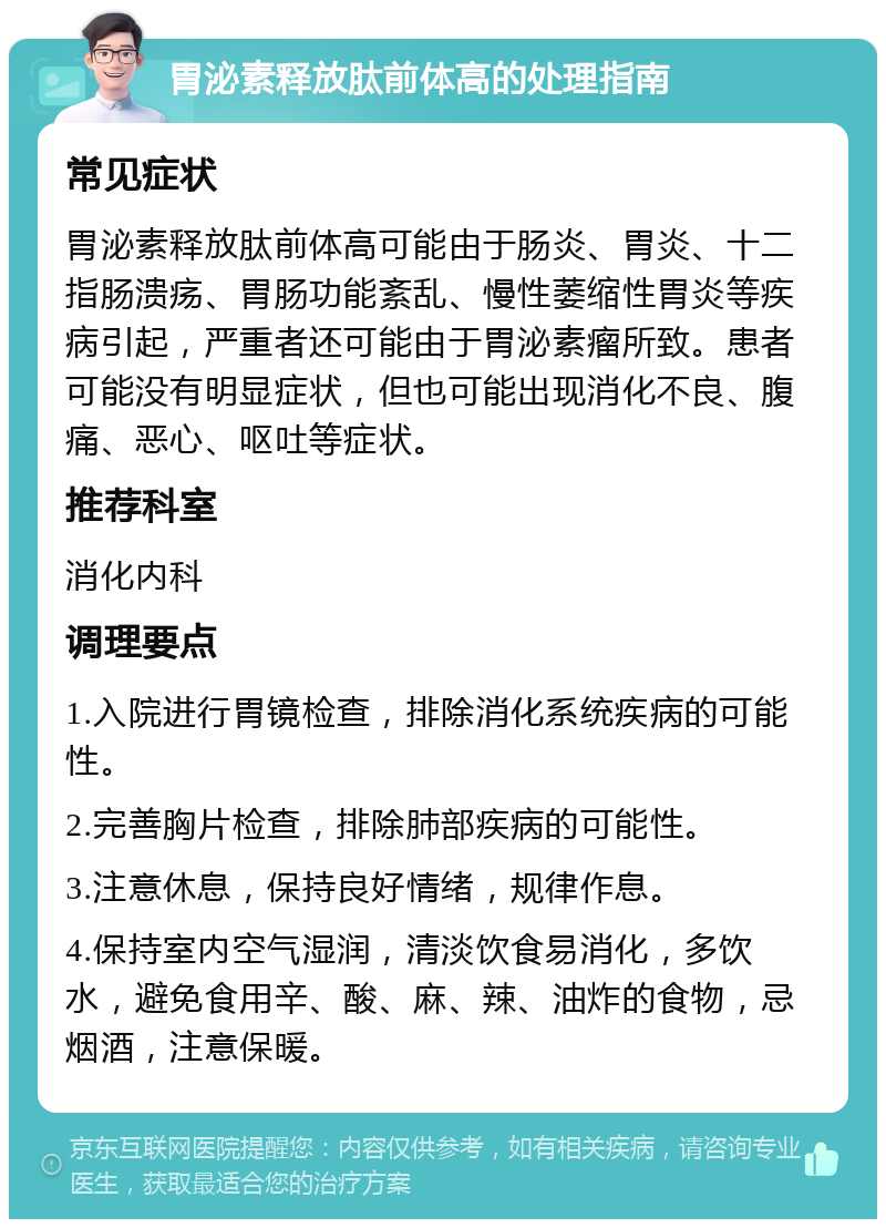 胃泌素释放肽前体高的处理指南 常见症状 胃泌素释放肽前体高可能由于肠炎、胃炎、十二指肠溃疡、胃肠功能紊乱、慢性萎缩性胃炎等疾病引起，严重者还可能由于胃泌素瘤所致。患者可能没有明显症状，但也可能出现消化不良、腹痛、恶心、呕吐等症状。 推荐科室 消化内科 调理要点 1.入院进行胃镜检查，排除消化系统疾病的可能性。 2.完善胸片检查，排除肺部疾病的可能性。 3.注意休息，保持良好情绪，规律作息。 4.保持室内空气湿润，清淡饮食易消化，多饮水，避免食用辛、酸、麻、辣、油炸的食物，忌烟酒，注意保暖。