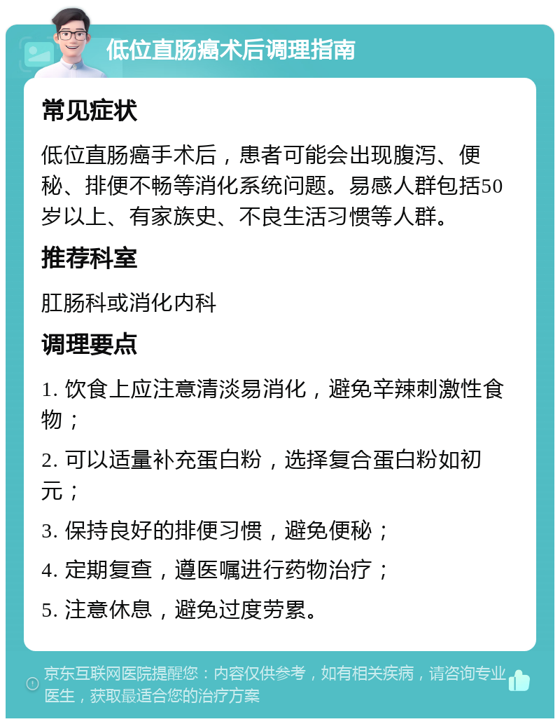 低位直肠癌术后调理指南 常见症状 低位直肠癌手术后，患者可能会出现腹泻、便秘、排便不畅等消化系统问题。易感人群包括50岁以上、有家族史、不良生活习惯等人群。 推荐科室 肛肠科或消化内科 调理要点 1. 饮食上应注意清淡易消化，避免辛辣刺激性食物； 2. 可以适量补充蛋白粉，选择复合蛋白粉如初元； 3. 保持良好的排便习惯，避免便秘； 4. 定期复查，遵医嘱进行药物治疗； 5. 注意休息，避免过度劳累。