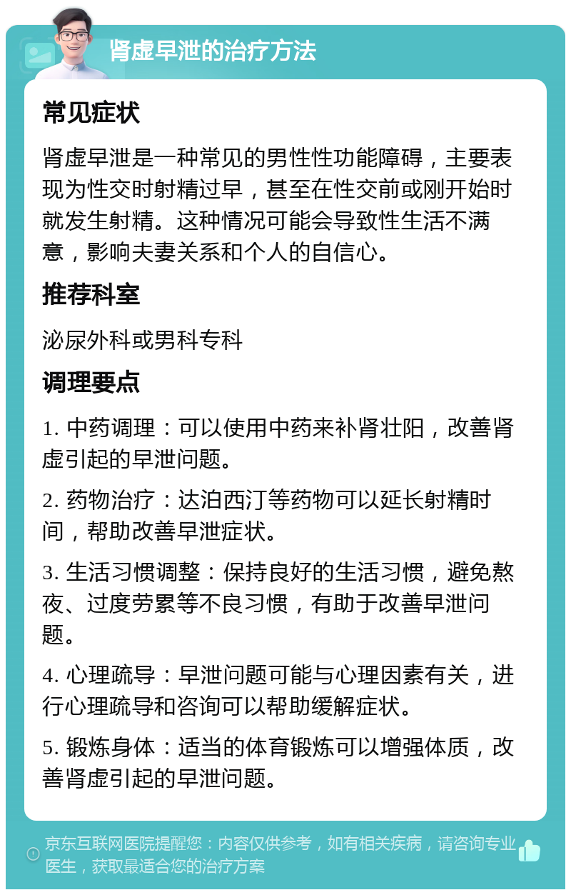 肾虚早泄的治疗方法 常见症状 肾虚早泄是一种常见的男性性功能障碍，主要表现为性交时射精过早，甚至在性交前或刚开始时就发生射精。这种情况可能会导致性生活不满意，影响夫妻关系和个人的自信心。 推荐科室 泌尿外科或男科专科 调理要点 1. 中药调理：可以使用中药来补肾壮阳，改善肾虚引起的早泄问题。 2. 药物治疗：达泊西汀等药物可以延长射精时间，帮助改善早泄症状。 3. 生活习惯调整：保持良好的生活习惯，避免熬夜、过度劳累等不良习惯，有助于改善早泄问题。 4. 心理疏导：早泄问题可能与心理因素有关，进行心理疏导和咨询可以帮助缓解症状。 5. 锻炼身体：适当的体育锻炼可以增强体质，改善肾虚引起的早泄问题。