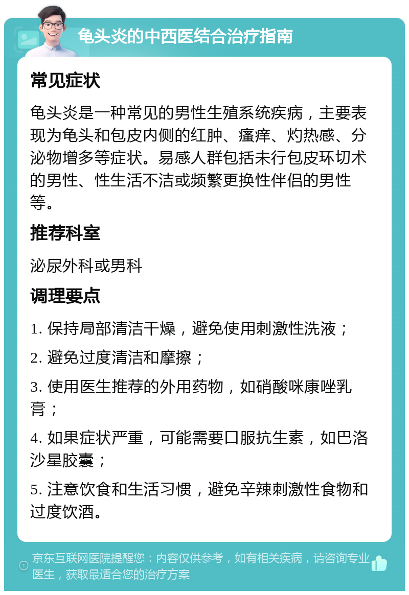 龟头炎的中西医结合治疗指南 常见症状 龟头炎是一种常见的男性生殖系统疾病，主要表现为龟头和包皮内侧的红肿、瘙痒、灼热感、分泌物增多等症状。易感人群包括未行包皮环切术的男性、性生活不洁或频繁更换性伴侣的男性等。 推荐科室 泌尿外科或男科 调理要点 1. 保持局部清洁干燥，避免使用刺激性洗液； 2. 避免过度清洁和摩擦； 3. 使用医生推荐的外用药物，如硝酸咪康唑乳膏； 4. 如果症状严重，可能需要口服抗生素，如巴洛沙星胶囊； 5. 注意饮食和生活习惯，避免辛辣刺激性食物和过度饮酒。