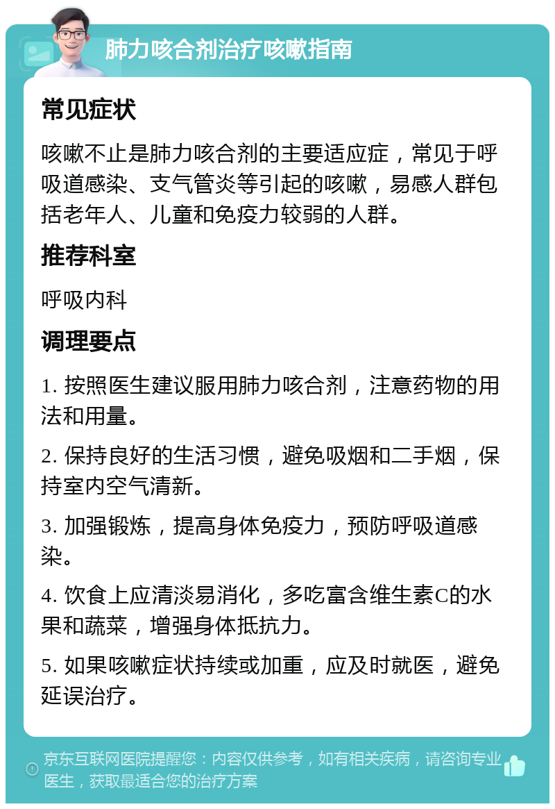 肺力咳合剂治疗咳嗽指南 常见症状 咳嗽不止是肺力咳合剂的主要适应症，常见于呼吸道感染、支气管炎等引起的咳嗽，易感人群包括老年人、儿童和免疫力较弱的人群。 推荐科室 呼吸内科 调理要点 1. 按照医生建议服用肺力咳合剂，注意药物的用法和用量。 2. 保持良好的生活习惯，避免吸烟和二手烟，保持室内空气清新。 3. 加强锻炼，提高身体免疫力，预防呼吸道感染。 4. 饮食上应清淡易消化，多吃富含维生素C的水果和蔬菜，增强身体抵抗力。 5. 如果咳嗽症状持续或加重，应及时就医，避免延误治疗。