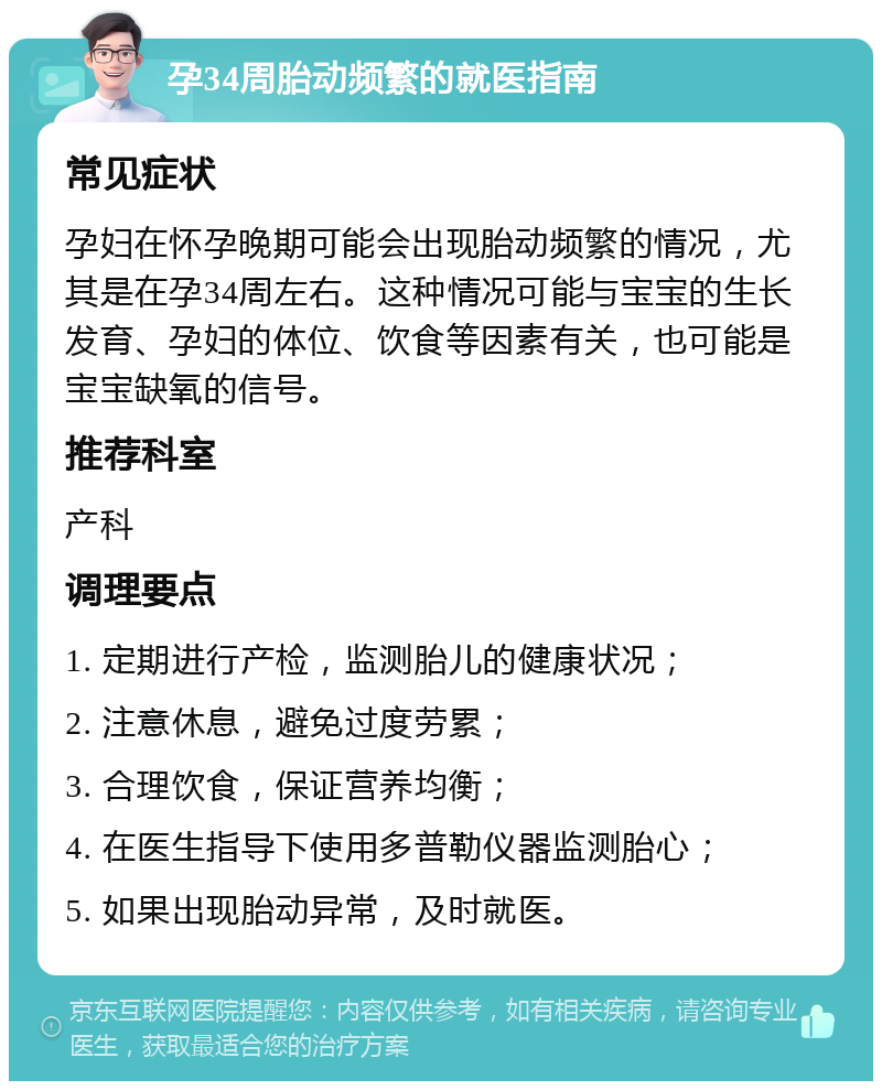 孕34周胎动频繁的就医指南 常见症状 孕妇在怀孕晚期可能会出现胎动频繁的情况，尤其是在孕34周左右。这种情况可能与宝宝的生长发育、孕妇的体位、饮食等因素有关，也可能是宝宝缺氧的信号。 推荐科室 产科 调理要点 1. 定期进行产检，监测胎儿的健康状况； 2. 注意休息，避免过度劳累； 3. 合理饮食，保证营养均衡； 4. 在医生指导下使用多普勒仪器监测胎心； 5. 如果出现胎动异常，及时就医。