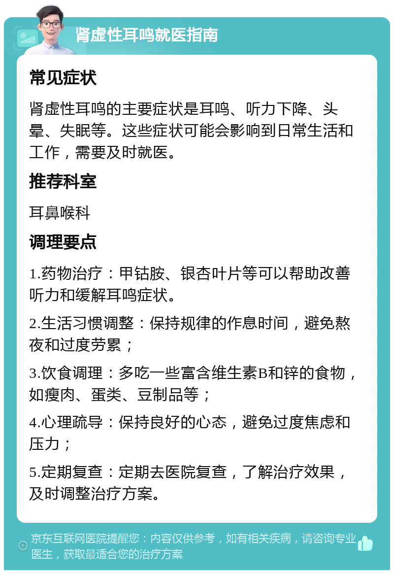 肾虚性耳鸣就医指南 常见症状 肾虚性耳鸣的主要症状是耳鸣、听力下降、头晕、失眠等。这些症状可能会影响到日常生活和工作，需要及时就医。 推荐科室 耳鼻喉科 调理要点 1.药物治疗：甲钴胺、银杏叶片等可以帮助改善听力和缓解耳鸣症状。 2.生活习惯调整：保持规律的作息时间，避免熬夜和过度劳累； 3.饮食调理：多吃一些富含维生素B和锌的食物，如瘦肉、蛋类、豆制品等； 4.心理疏导：保持良好的心态，避免过度焦虑和压力； 5.定期复查：定期去医院复查，了解治疗效果，及时调整治疗方案。