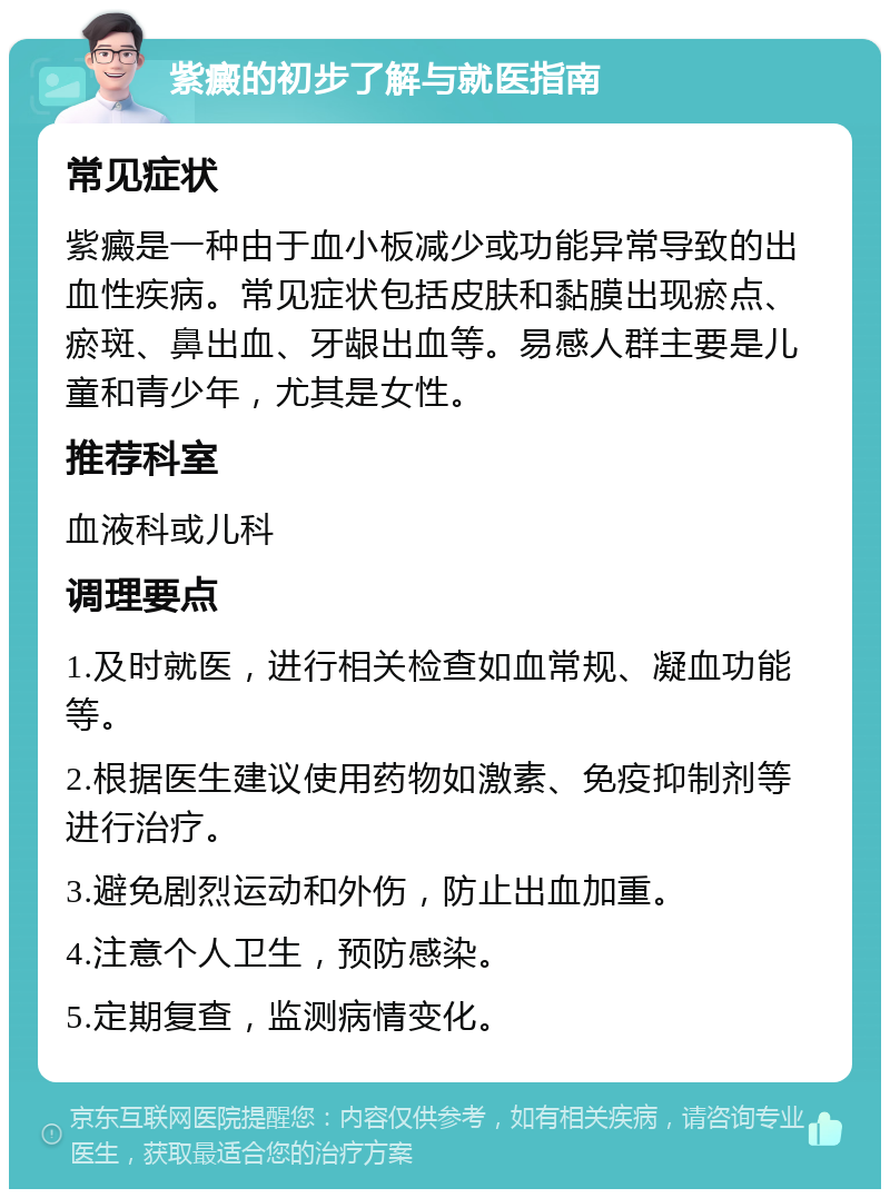 紫癜的初步了解与就医指南 常见症状 紫癜是一种由于血小板减少或功能异常导致的出血性疾病。常见症状包括皮肤和黏膜出现瘀点、瘀斑、鼻出血、牙龈出血等。易感人群主要是儿童和青少年，尤其是女性。 推荐科室 血液科或儿科 调理要点 1.及时就医，进行相关检查如血常规、凝血功能等。 2.根据医生建议使用药物如激素、免疫抑制剂等进行治疗。 3.避免剧烈运动和外伤，防止出血加重。 4.注意个人卫生，预防感染。 5.定期复查，监测病情变化。