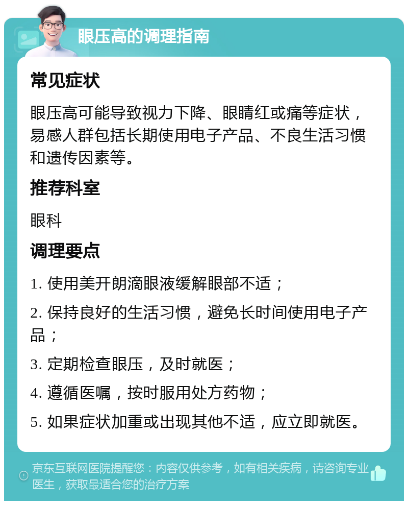 眼压高的调理指南 常见症状 眼压高可能导致视力下降、眼睛红或痛等症状，易感人群包括长期使用电子产品、不良生活习惯和遗传因素等。 推荐科室 眼科 调理要点 1. 使用美开朗滴眼液缓解眼部不适； 2. 保持良好的生活习惯，避免长时间使用电子产品； 3. 定期检查眼压，及时就医； 4. 遵循医嘱，按时服用处方药物； 5. 如果症状加重或出现其他不适，应立即就医。