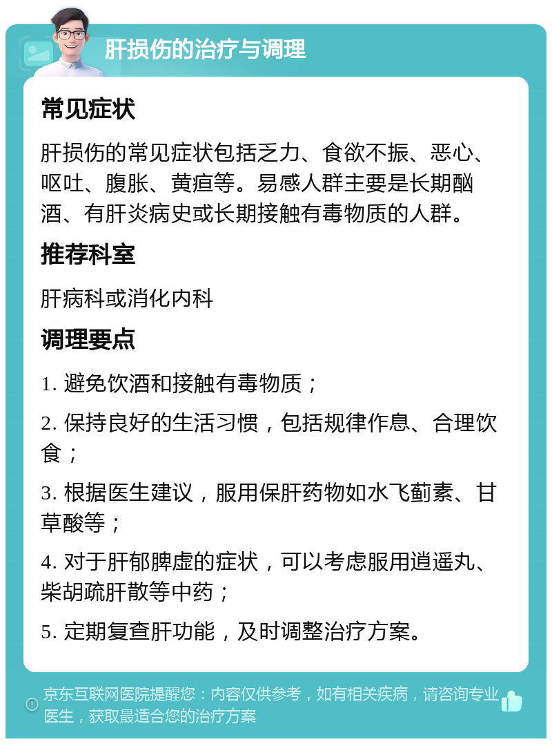 肝损伤的治疗与调理 常见症状 肝损伤的常见症状包括乏力、食欲不振、恶心、呕吐、腹胀、黄疸等。易感人群主要是长期酗酒、有肝炎病史或长期接触有毒物质的人群。 推荐科室 肝病科或消化内科 调理要点 1. 避免饮酒和接触有毒物质； 2. 保持良好的生活习惯，包括规律作息、合理饮食； 3. 根据医生建议，服用保肝药物如水飞蓟素、甘草酸等； 4. 对于肝郁脾虚的症状，可以考虑服用逍遥丸、柴胡疏肝散等中药； 5. 定期复查肝功能，及时调整治疗方案。