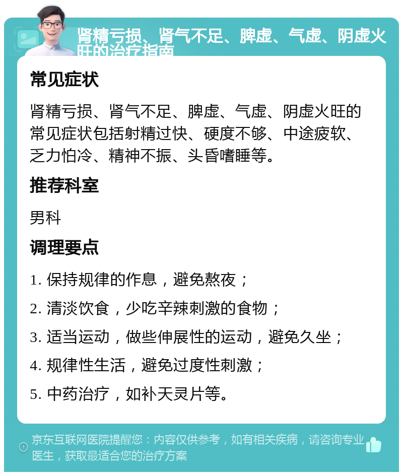 肾精亏损、肾气不足、脾虚、气虚、阴虚火旺的治疗指南 常见症状 肾精亏损、肾气不足、脾虚、气虚、阴虚火旺的常见症状包括射精过快、硬度不够、中途疲软、乏力怕冷、精神不振、头昏嗜睡等。 推荐科室 男科 调理要点 1. 保持规律的作息，避免熬夜； 2. 清淡饮食，少吃辛辣刺激的食物； 3. 适当运动，做些伸展性的运动，避免久坐； 4. 规律性生活，避免过度性刺激； 5. 中药治疗，如补天灵片等。