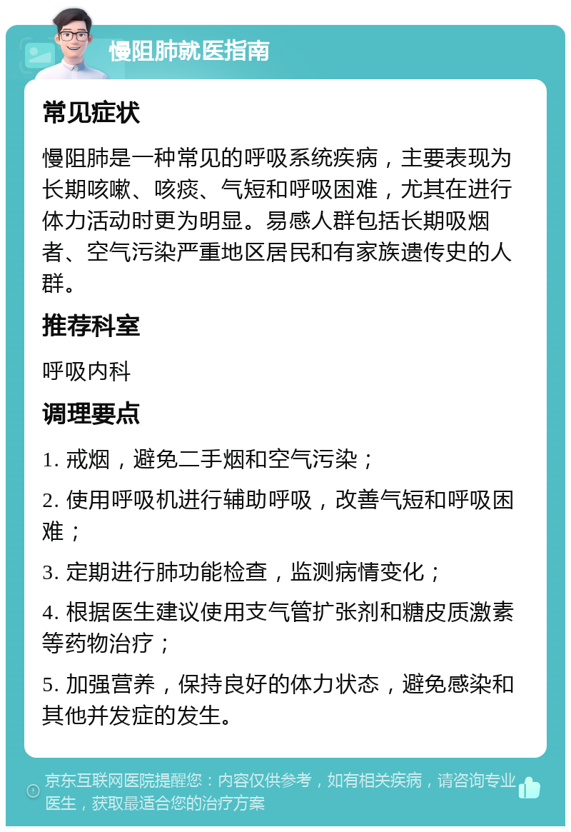 慢阻肺就医指南 常见症状 慢阻肺是一种常见的呼吸系统疾病，主要表现为长期咳嗽、咳痰、气短和呼吸困难，尤其在进行体力活动时更为明显。易感人群包括长期吸烟者、空气污染严重地区居民和有家族遗传史的人群。 推荐科室 呼吸内科 调理要点 1. 戒烟，避免二手烟和空气污染； 2. 使用呼吸机进行辅助呼吸，改善气短和呼吸困难； 3. 定期进行肺功能检查，监测病情变化； 4. 根据医生建议使用支气管扩张剂和糖皮质激素等药物治疗； 5. 加强营养，保持良好的体力状态，避免感染和其他并发症的发生。