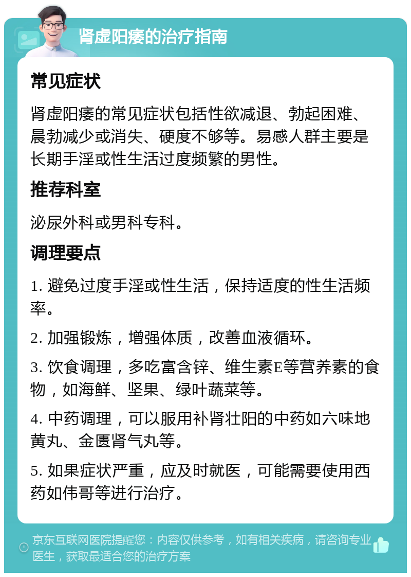 肾虚阳痿的治疗指南 常见症状 肾虚阳痿的常见症状包括性欲减退、勃起困难、晨勃减少或消失、硬度不够等。易感人群主要是长期手淫或性生活过度频繁的男性。 推荐科室 泌尿外科或男科专科。 调理要点 1. 避免过度手淫或性生活，保持适度的性生活频率。 2. 加强锻炼，增强体质，改善血液循环。 3. 饮食调理，多吃富含锌、维生素E等营养素的食物，如海鲜、坚果、绿叶蔬菜等。 4. 中药调理，可以服用补肾壮阳的中药如六味地黄丸、金匮肾气丸等。 5. 如果症状严重，应及时就医，可能需要使用西药如伟哥等进行治疗。