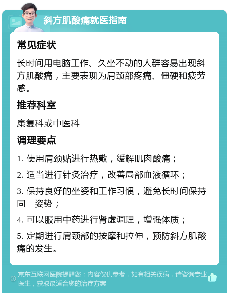 斜方肌酸痛就医指南 常见症状 长时间用电脑工作、久坐不动的人群容易出现斜方肌酸痛，主要表现为肩颈部疼痛、僵硬和疲劳感。 推荐科室 康复科或中医科 调理要点 1. 使用肩颈贴进行热敷，缓解肌肉酸痛； 2. 适当进行针灸治疗，改善局部血液循环； 3. 保持良好的坐姿和工作习惯，避免长时间保持同一姿势； 4. 可以服用中药进行肾虚调理，增强体质； 5. 定期进行肩颈部的按摩和拉伸，预防斜方肌酸痛的发生。