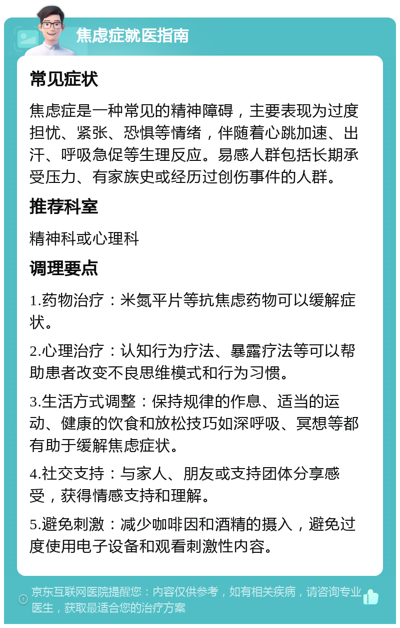 焦虑症就医指南 常见症状 焦虑症是一种常见的精神障碍，主要表现为过度担忧、紧张、恐惧等情绪，伴随着心跳加速、出汗、呼吸急促等生理反应。易感人群包括长期承受压力、有家族史或经历过创伤事件的人群。 推荐科室 精神科或心理科 调理要点 1.药物治疗：米氮平片等抗焦虑药物可以缓解症状。 2.心理治疗：认知行为疗法、暴露疗法等可以帮助患者改变不良思维模式和行为习惯。 3.生活方式调整：保持规律的作息、适当的运动、健康的饮食和放松技巧如深呼吸、冥想等都有助于缓解焦虑症状。 4.社交支持：与家人、朋友或支持团体分享感受，获得情感支持和理解。 5.避免刺激：减少咖啡因和酒精的摄入，避免过度使用电子设备和观看刺激性内容。