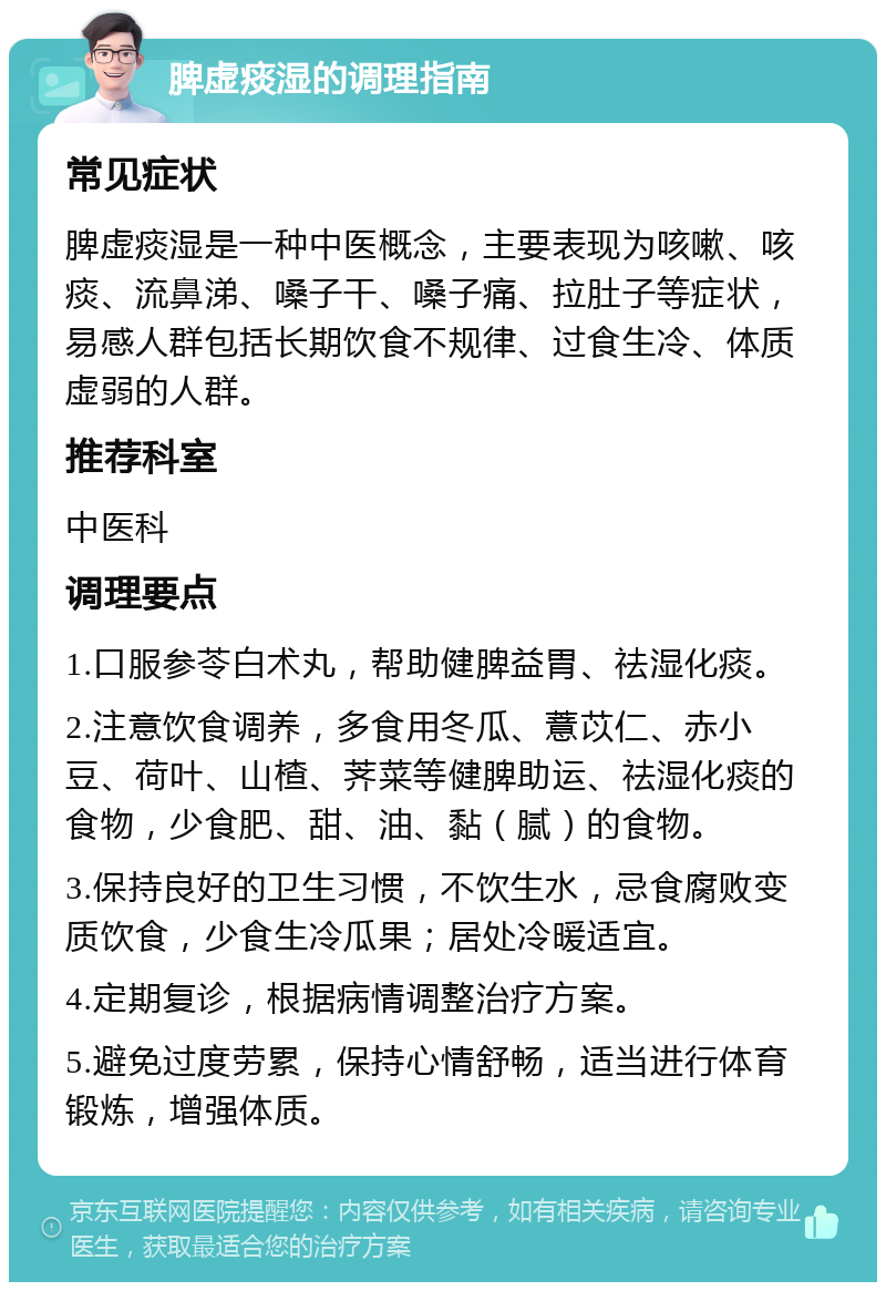 脾虚痰湿的调理指南 常见症状 脾虚痰湿是一种中医概念，主要表现为咳嗽、咳痰、流鼻涕、嗓子干、嗓子痛、拉肚子等症状，易感人群包括长期饮食不规律、过食生冷、体质虚弱的人群。 推荐科室 中医科 调理要点 1.口服参苓白术丸，帮助健脾益胃、祛湿化痰。 2.注意饮食调养，多食用冬瓜、薏苡仁、赤小豆、荷叶、山楂、荠菜等健脾助运、祛湿化痰的食物，少食肥、甜、油、黏（腻）的食物。 3.保持良好的卫生习惯，不饮生水，忌食腐败变质饮食，少食生冷瓜果；居处冷暖适宜。 4.定期复诊，根据病情调整治疗方案。 5.避免过度劳累，保持心情舒畅，适当进行体育锻炼，增强体质。