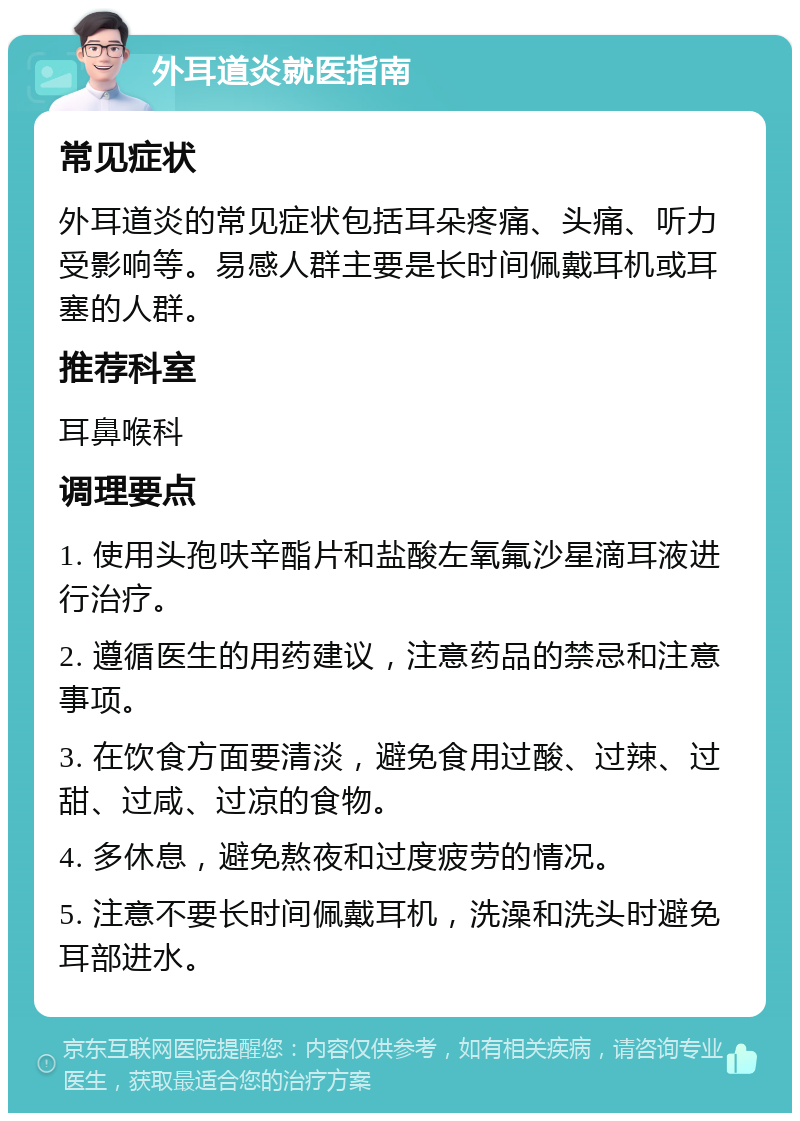 外耳道炎就医指南 常见症状 外耳道炎的常见症状包括耳朵疼痛、头痛、听力受影响等。易感人群主要是长时间佩戴耳机或耳塞的人群。 推荐科室 耳鼻喉科 调理要点 1. 使用头孢呋辛酯片和盐酸左氧氟沙星滴耳液进行治疗。 2. 遵循医生的用药建议，注意药品的禁忌和注意事项。 3. 在饮食方面要清淡，避免食用过酸、过辣、过甜、过咸、过凉的食物。 4. 多休息，避免熬夜和过度疲劳的情况。 5. 注意不要长时间佩戴耳机，洗澡和洗头时避免耳部进水。