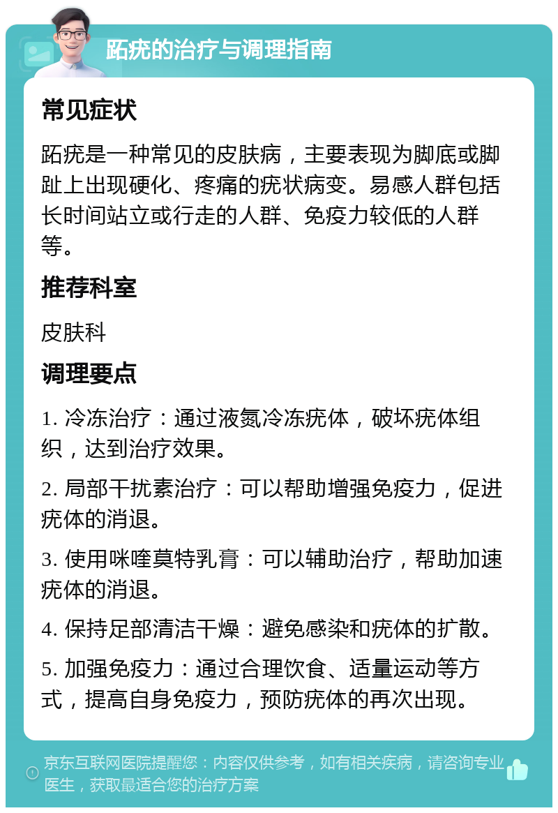 跖疣的治疗与调理指南 常见症状 跖疣是一种常见的皮肤病，主要表现为脚底或脚趾上出现硬化、疼痛的疣状病变。易感人群包括长时间站立或行走的人群、免疫力较低的人群等。 推荐科室 皮肤科 调理要点 1. 冷冻治疗：通过液氮冷冻疣体，破坏疣体组织，达到治疗效果。 2. 局部干扰素治疗：可以帮助增强免疫力，促进疣体的消退。 3. 使用咪喹莫特乳膏：可以辅助治疗，帮助加速疣体的消退。 4. 保持足部清洁干燥：避免感染和疣体的扩散。 5. 加强免疫力：通过合理饮食、适量运动等方式，提高自身免疫力，预防疣体的再次出现。