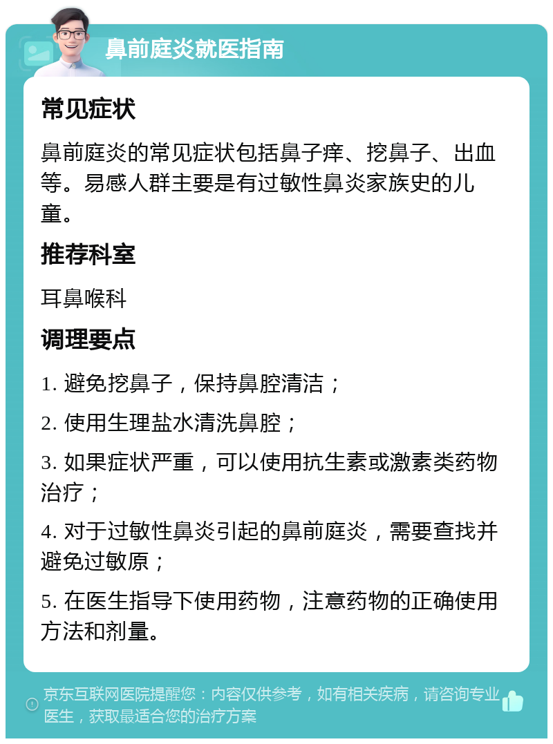 鼻前庭炎就医指南 常见症状 鼻前庭炎的常见症状包括鼻子痒、挖鼻子、出血等。易感人群主要是有过敏性鼻炎家族史的儿童。 推荐科室 耳鼻喉科 调理要点 1. 避免挖鼻子，保持鼻腔清洁； 2. 使用生理盐水清洗鼻腔； 3. 如果症状严重，可以使用抗生素或激素类药物治疗； 4. 对于过敏性鼻炎引起的鼻前庭炎，需要查找并避免过敏原； 5. 在医生指导下使用药物，注意药物的正确使用方法和剂量。