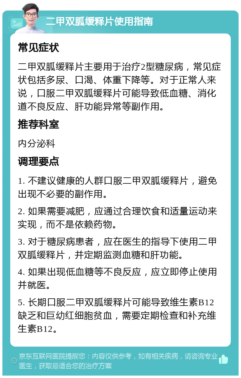 二甲双胍缓释片使用指南 常见症状 二甲双胍缓释片主要用于治疗2型糖尿病，常见症状包括多尿、口渴、体重下降等。对于正常人来说，口服二甲双胍缓释片可能导致低血糖、消化道不良反应、肝功能异常等副作用。 推荐科室 内分泌科 调理要点 1. 不建议健康的人群口服二甲双胍缓释片，避免出现不必要的副作用。 2. 如果需要减肥，应通过合理饮食和适量运动来实现，而不是依赖药物。 3. 对于糖尿病患者，应在医生的指导下使用二甲双胍缓释片，并定期监测血糖和肝功能。 4. 如果出现低血糖等不良反应，应立即停止使用并就医。 5. 长期口服二甲双胍缓释片可能导致维生素B12缺乏和巨幼红细胞贫血，需要定期检查和补充维生素B12。