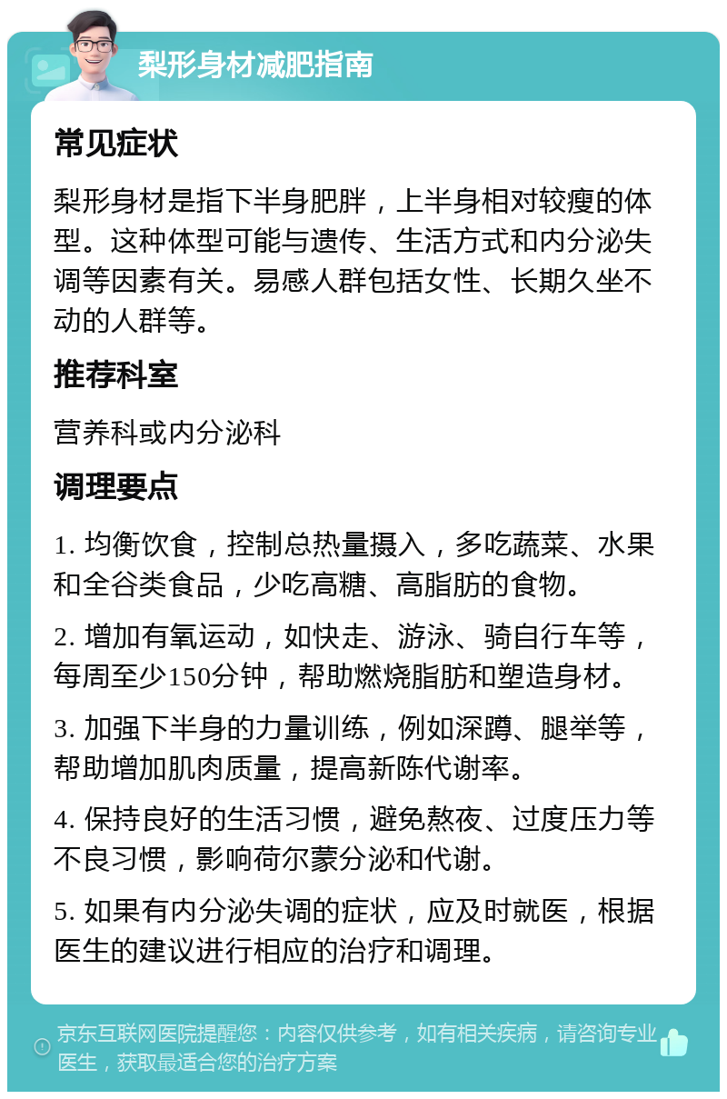 梨形身材减肥指南 常见症状 梨形身材是指下半身肥胖，上半身相对较瘦的体型。这种体型可能与遗传、生活方式和内分泌失调等因素有关。易感人群包括女性、长期久坐不动的人群等。 推荐科室 营养科或内分泌科 调理要点 1. 均衡饮食，控制总热量摄入，多吃蔬菜、水果和全谷类食品，少吃高糖、高脂肪的食物。 2. 增加有氧运动，如快走、游泳、骑自行车等，每周至少150分钟，帮助燃烧脂肪和塑造身材。 3. 加强下半身的力量训练，例如深蹲、腿举等，帮助增加肌肉质量，提高新陈代谢率。 4. 保持良好的生活习惯，避免熬夜、过度压力等不良习惯，影响荷尔蒙分泌和代谢。 5. 如果有内分泌失调的症状，应及时就医，根据医生的建议进行相应的治疗和调理。