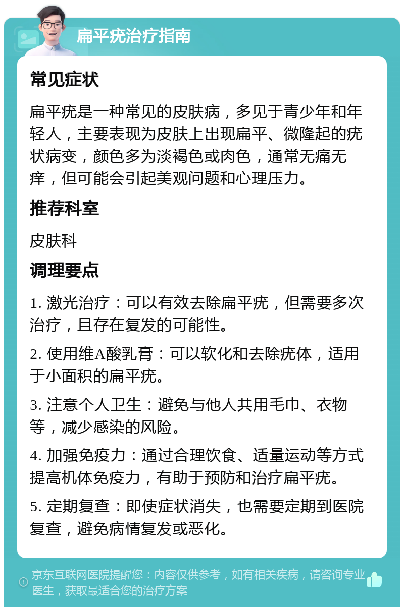 扁平疣治疗指南 常见症状 扁平疣是一种常见的皮肤病，多见于青少年和年轻人，主要表现为皮肤上出现扁平、微隆起的疣状病变，颜色多为淡褐色或肉色，通常无痛无痒，但可能会引起美观问题和心理压力。 推荐科室 皮肤科 调理要点 1. 激光治疗：可以有效去除扁平疣，但需要多次治疗，且存在复发的可能性。 2. 使用维A酸乳膏：可以软化和去除疣体，适用于小面积的扁平疣。 3. 注意个人卫生：避免与他人共用毛巾、衣物等，减少感染的风险。 4. 加强免疫力：通过合理饮食、适量运动等方式提高机体免疫力，有助于预防和治疗扁平疣。 5. 定期复查：即使症状消失，也需要定期到医院复查，避免病情复发或恶化。