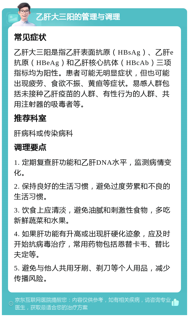 乙肝大三阳的管理与调理 常见症状 乙肝大三阳是指乙肝表面抗原（HBsAg）、乙肝e抗原（HBeAg）和乙肝核心抗体（HBcAb）三项指标均为阳性。患者可能无明显症状，但也可能出现疲劳、食欲不振、黄疸等症状。易感人群包括未接种乙肝疫苗的人群、有性行为的人群、共用注射器的吸毒者等。 推荐科室 肝病科或传染病科 调理要点 1. 定期复查肝功能和乙肝DNA水平，监测病情变化。 2. 保持良好的生活习惯，避免过度劳累和不良的生活习惯。 3. 饮食上应清淡，避免油腻和刺激性食物，多吃新鲜蔬菜和水果。 4. 如果肝功能有升高或出现肝硬化迹象，应及时开始抗病毒治疗，常用药物包括恩替卡韦、替比夫定等。 5. 避免与他人共用牙刷、剃刀等个人用品，减少传播风险。