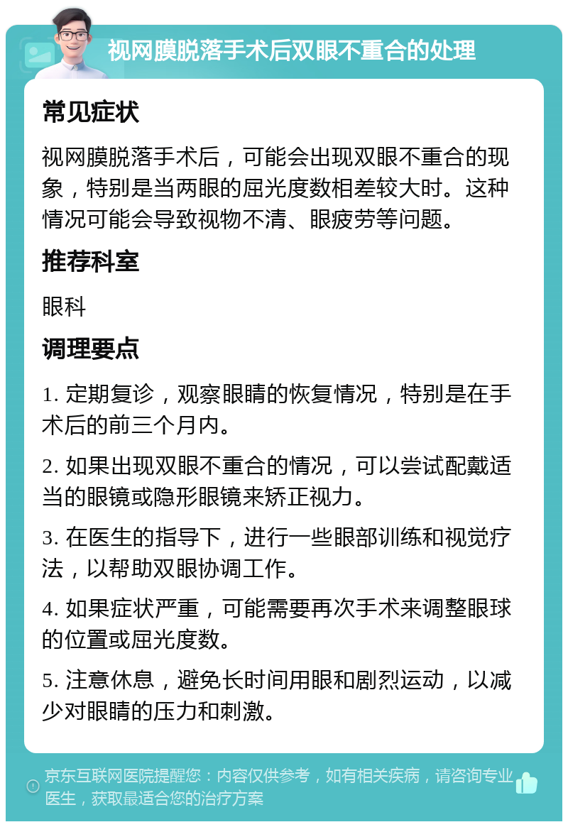 视网膜脱落手术后双眼不重合的处理 常见症状 视网膜脱落手术后，可能会出现双眼不重合的现象，特别是当两眼的屈光度数相差较大时。这种情况可能会导致视物不清、眼疲劳等问题。 推荐科室 眼科 调理要点 1. 定期复诊，观察眼睛的恢复情况，特别是在手术后的前三个月内。 2. 如果出现双眼不重合的情况，可以尝试配戴适当的眼镜或隐形眼镜来矫正视力。 3. 在医生的指导下，进行一些眼部训练和视觉疗法，以帮助双眼协调工作。 4. 如果症状严重，可能需要再次手术来调整眼球的位置或屈光度数。 5. 注意休息，避免长时间用眼和剧烈运动，以减少对眼睛的压力和刺激。