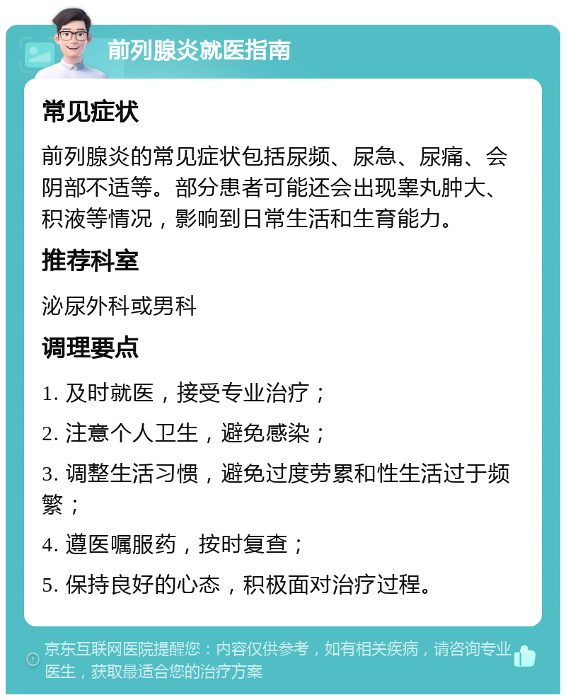 前列腺炎就医指南 常见症状 前列腺炎的常见症状包括尿频、尿急、尿痛、会阴部不适等。部分患者可能还会出现睾丸肿大、积液等情况，影响到日常生活和生育能力。 推荐科室 泌尿外科或男科 调理要点 1. 及时就医，接受专业治疗； 2. 注意个人卫生，避免感染； 3. 调整生活习惯，避免过度劳累和性生活过于频繁； 4. 遵医嘱服药，按时复查； 5. 保持良好的心态，积极面对治疗过程。