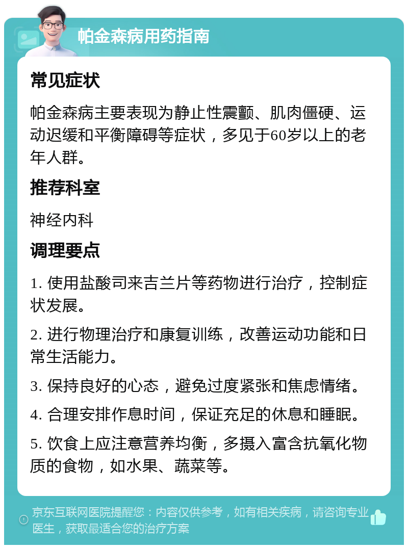 帕金森病用药指南 常见症状 帕金森病主要表现为静止性震颤、肌肉僵硬、运动迟缓和平衡障碍等症状，多见于60岁以上的老年人群。 推荐科室 神经内科 调理要点 1. 使用盐酸司来吉兰片等药物进行治疗，控制症状发展。 2. 进行物理治疗和康复训练，改善运动功能和日常生活能力。 3. 保持良好的心态，避免过度紧张和焦虑情绪。 4. 合理安排作息时间，保证充足的休息和睡眠。 5. 饮食上应注意营养均衡，多摄入富含抗氧化物质的食物，如水果、蔬菜等。