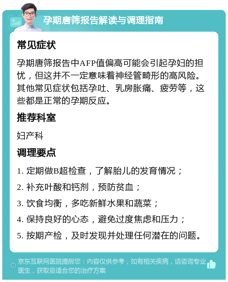 孕期唐筛报告解读与调理指南 常见症状 孕期唐筛报告中AFP值偏高可能会引起孕妇的担忧，但这并不一定意味着神经管畸形的高风险。其他常见症状包括孕吐、乳房胀痛、疲劳等，这些都是正常的孕期反应。 推荐科室 妇产科 调理要点 1. 定期做B超检查，了解胎儿的发育情况； 2. 补充叶酸和钙剂，预防贫血； 3. 饮食均衡，多吃新鲜水果和蔬菜； 4. 保持良好的心态，避免过度焦虑和压力； 5. 按期产检，及时发现并处理任何潜在的问题。