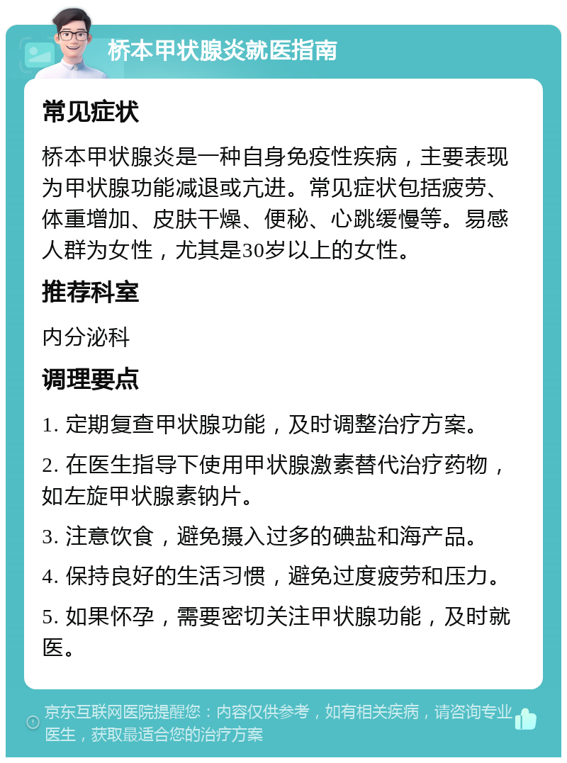 桥本甲状腺炎就医指南 常见症状 桥本甲状腺炎是一种自身免疫性疾病，主要表现为甲状腺功能减退或亢进。常见症状包括疲劳、体重增加、皮肤干燥、便秘、心跳缓慢等。易感人群为女性，尤其是30岁以上的女性。 推荐科室 内分泌科 调理要点 1. 定期复查甲状腺功能，及时调整治疗方案。 2. 在医生指导下使用甲状腺激素替代治疗药物，如左旋甲状腺素钠片。 3. 注意饮食，避免摄入过多的碘盐和海产品。 4. 保持良好的生活习惯，避免过度疲劳和压力。 5. 如果怀孕，需要密切关注甲状腺功能，及时就医。