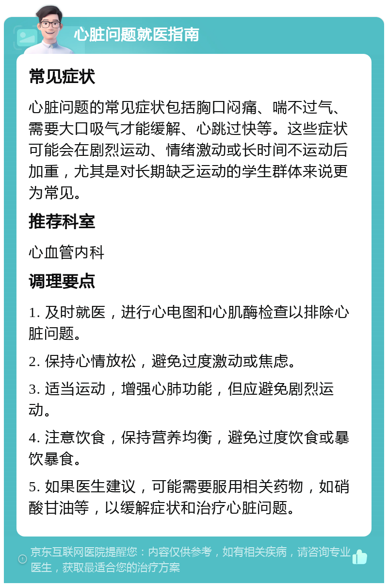 心脏问题就医指南 常见症状 心脏问题的常见症状包括胸口闷痛、喘不过气、需要大口吸气才能缓解、心跳过快等。这些症状可能会在剧烈运动、情绪激动或长时间不运动后加重，尤其是对长期缺乏运动的学生群体来说更为常见。 推荐科室 心血管内科 调理要点 1. 及时就医，进行心电图和心肌酶检查以排除心脏问题。 2. 保持心情放松，避免过度激动或焦虑。 3. 适当运动，增强心肺功能，但应避免剧烈运动。 4. 注意饮食，保持营养均衡，避免过度饮食或暴饮暴食。 5. 如果医生建议，可能需要服用相关药物，如硝酸甘油等，以缓解症状和治疗心脏问题。