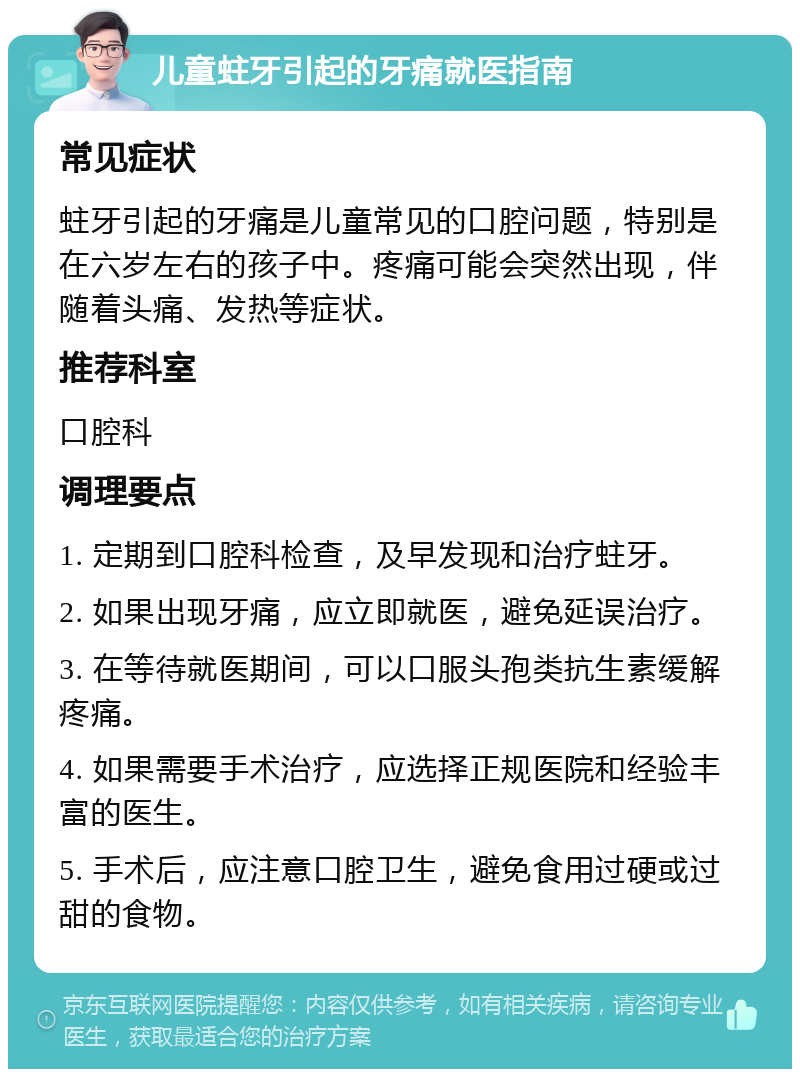 儿童蛀牙引起的牙痛就医指南 常见症状 蛀牙引起的牙痛是儿童常见的口腔问题，特别是在六岁左右的孩子中。疼痛可能会突然出现，伴随着头痛、发热等症状。 推荐科室 口腔科 调理要点 1. 定期到口腔科检查，及早发现和治疗蛀牙。 2. 如果出现牙痛，应立即就医，避免延误治疗。 3. 在等待就医期间，可以口服头孢类抗生素缓解疼痛。 4. 如果需要手术治疗，应选择正规医院和经验丰富的医生。 5. 手术后，应注意口腔卫生，避免食用过硬或过甜的食物。