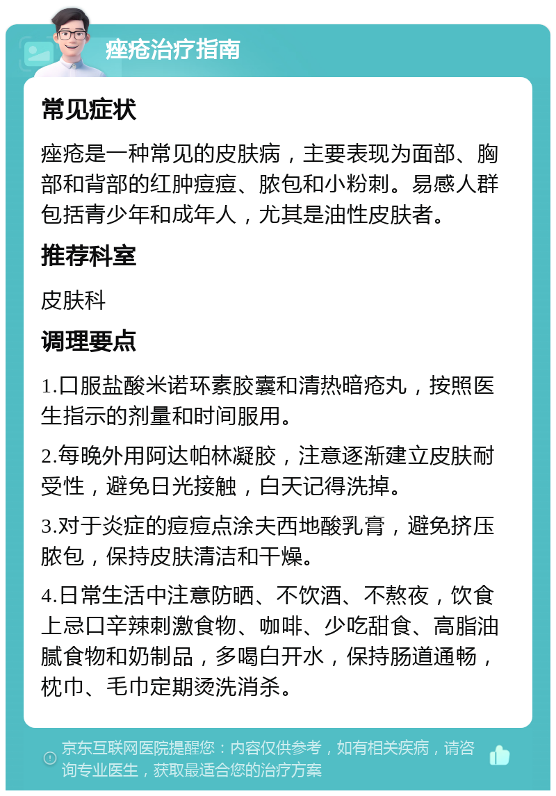 痤疮治疗指南 常见症状 痤疮是一种常见的皮肤病，主要表现为面部、胸部和背部的红肿痘痘、脓包和小粉刺。易感人群包括青少年和成年人，尤其是油性皮肤者。 推荐科室 皮肤科 调理要点 1.口服盐酸米诺环素胶囊和清热暗疮丸，按照医生指示的剂量和时间服用。 2.每晚外用阿达帕林凝胶，注意逐渐建立皮肤耐受性，避免日光接触，白天记得洗掉。 3.对于炎症的痘痘点涂夫西地酸乳膏，避免挤压脓包，保持皮肤清洁和干燥。 4.日常生活中注意防晒、不饮酒、不熬夜，饮食上忌口辛辣刺激食物、咖啡、少吃甜食、高脂油腻食物和奶制品，多喝白开水，保持肠道通畅，枕巾、毛巾定期烫洗消杀。