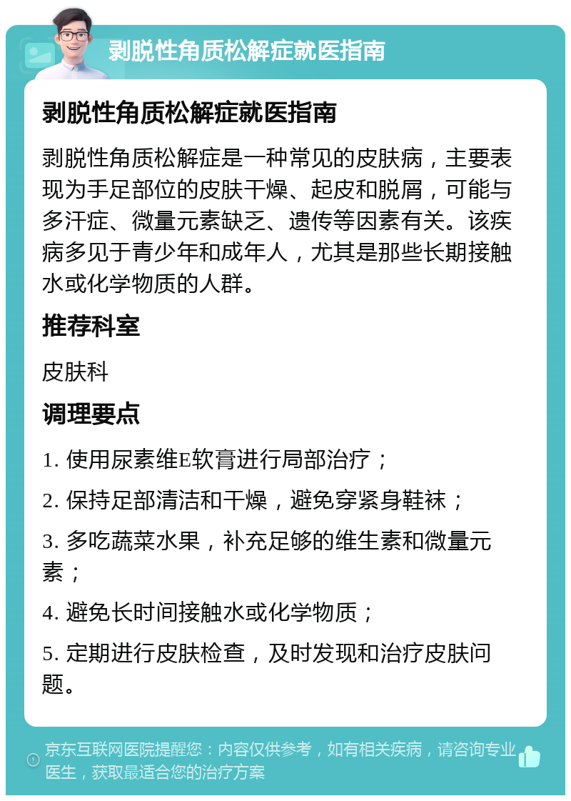 剥脱性角质松解症就医指南 剥脱性角质松解症就医指南 剥脱性角质松解症是一种常见的皮肤病，主要表现为手足部位的皮肤干燥、起皮和脱屑，可能与多汗症、微量元素缺乏、遗传等因素有关。该疾病多见于青少年和成年人，尤其是那些长期接触水或化学物质的人群。 推荐科室 皮肤科 调理要点 1. 使用尿素维E软膏进行局部治疗； 2. 保持足部清洁和干燥，避免穿紧身鞋袜； 3. 多吃蔬菜水果，补充足够的维生素和微量元素； 4. 避免长时间接触水或化学物质； 5. 定期进行皮肤检查，及时发现和治疗皮肤问题。