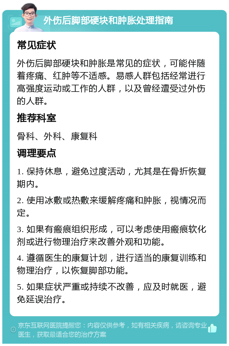 外伤后脚部硬块和肿胀处理指南 常见症状 外伤后脚部硬块和肿胀是常见的症状，可能伴随着疼痛、红肿等不适感。易感人群包括经常进行高强度运动或工作的人群，以及曾经遭受过外伤的人群。 推荐科室 骨科、外科、康复科 调理要点 1. 保持休息，避免过度活动，尤其是在骨折恢复期内。 2. 使用冰敷或热敷来缓解疼痛和肿胀，视情况而定。 3. 如果有瘢痕组织形成，可以考虑使用瘢痕软化剂或进行物理治疗来改善外观和功能。 4. 遵循医生的康复计划，进行适当的康复训练和物理治疗，以恢复脚部功能。 5. 如果症状严重或持续不改善，应及时就医，避免延误治疗。