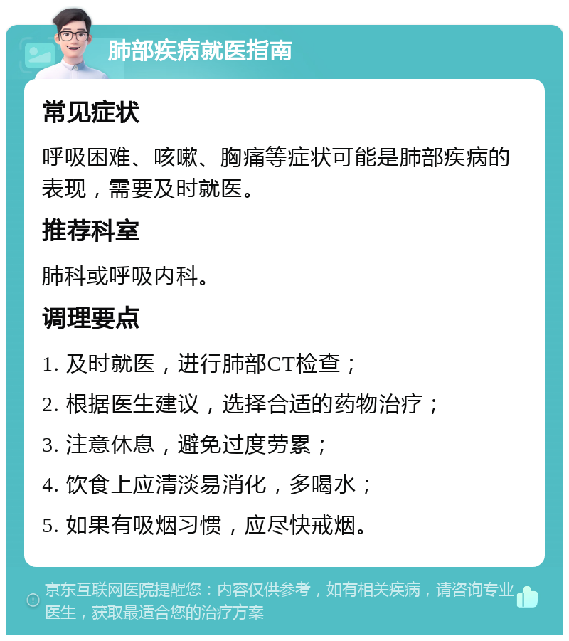 肺部疾病就医指南 常见症状 呼吸困难、咳嗽、胸痛等症状可能是肺部疾病的表现，需要及时就医。 推荐科室 肺科或呼吸内科。 调理要点 1. 及时就医，进行肺部CT检查； 2. 根据医生建议，选择合适的药物治疗； 3. 注意休息，避免过度劳累； 4. 饮食上应清淡易消化，多喝水； 5. 如果有吸烟习惯，应尽快戒烟。