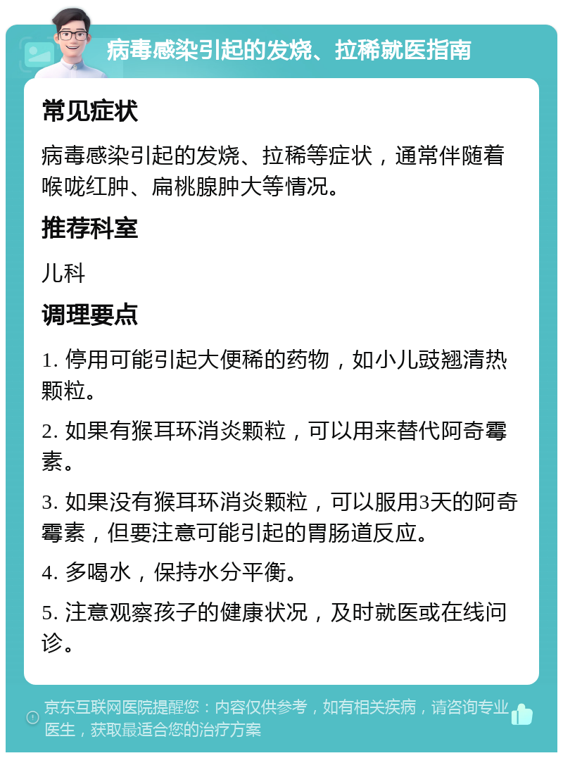 病毒感染引起的发烧、拉稀就医指南 常见症状 病毒感染引起的发烧、拉稀等症状，通常伴随着喉咙红肿、扁桃腺肿大等情况。 推荐科室 儿科 调理要点 1. 停用可能引起大便稀的药物，如小儿豉翘清热颗粒。 2. 如果有猴耳环消炎颗粒，可以用来替代阿奇霉素。 3. 如果没有猴耳环消炎颗粒，可以服用3天的阿奇霉素，但要注意可能引起的胃肠道反应。 4. 多喝水，保持水分平衡。 5. 注意观察孩子的健康状况，及时就医或在线问诊。