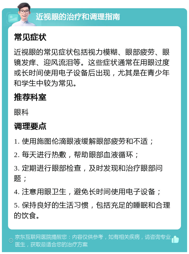 近视眼的治疗和调理指南 常见症状 近视眼的常见症状包括视力模糊、眼部疲劳、眼镜发痒、迎风流泪等。这些症状通常在用眼过度或长时间使用电子设备后出现，尤其是在青少年和学生中较为常见。 推荐科室 眼科 调理要点 1. 使用施图伦滴眼液缓解眼部疲劳和不适； 2. 每天进行热敷，帮助眼部血液循环； 3. 定期进行眼部检查，及时发现和治疗眼部问题； 4. 注意用眼卫生，避免长时间使用电子设备； 5. 保持良好的生活习惯，包括充足的睡眠和合理的饮食。